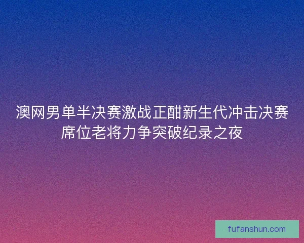 澳网男单半决赛激战正酣新生代冲击决赛席位老将力争突破纪录之夜