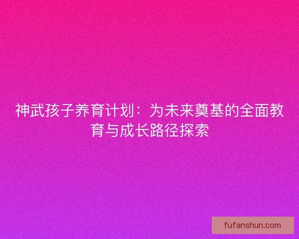 神武孩子养育计划：为未来奠基的全面教育与成长路径探索