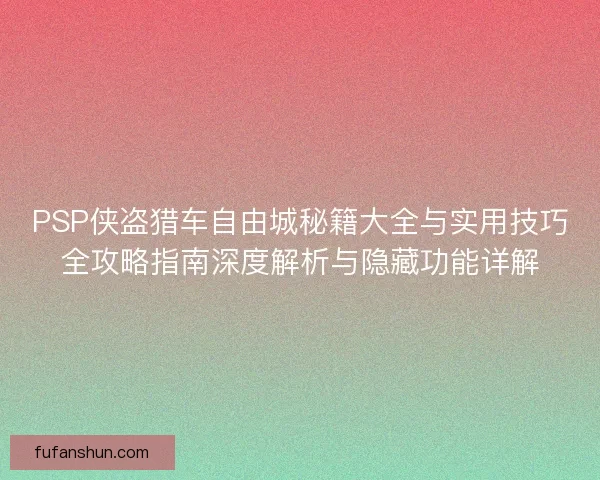 PSP侠盗猎车自由城秘籍大全与实用技巧全攻略指南深度解析与隐藏功能详解