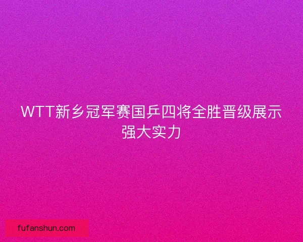 WTT新乡冠军赛国乒四将全胜晋级展示强大实力