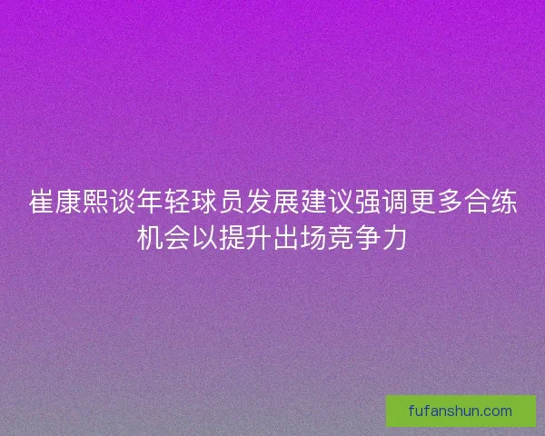 崔康熙谈年轻球员发展建议强调更多合练机会以提升出场竞争力
