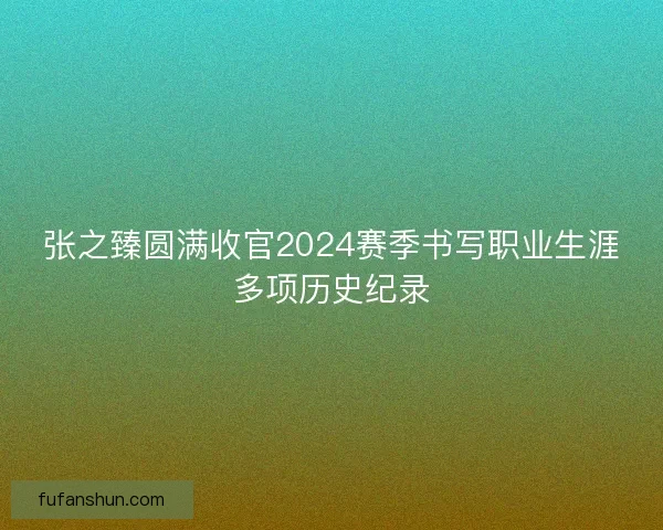 张之臻圆满收官2024赛季书写职业生涯多项历史纪录