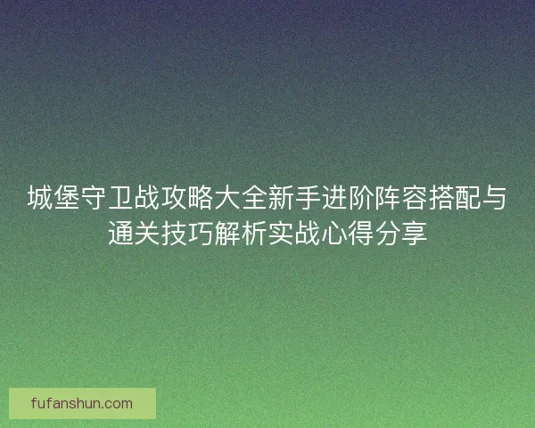城堡守卫战攻略大全新手进阶阵容搭配与通关技巧解析实战心得分享