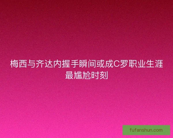 梅西与齐达内握手瞬间或成C罗职业生涯最尴尬时刻