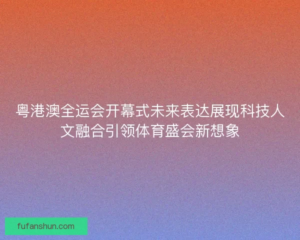 粤港澳全运会开幕式未来表达展现科技人文融合引领体育盛会新想象