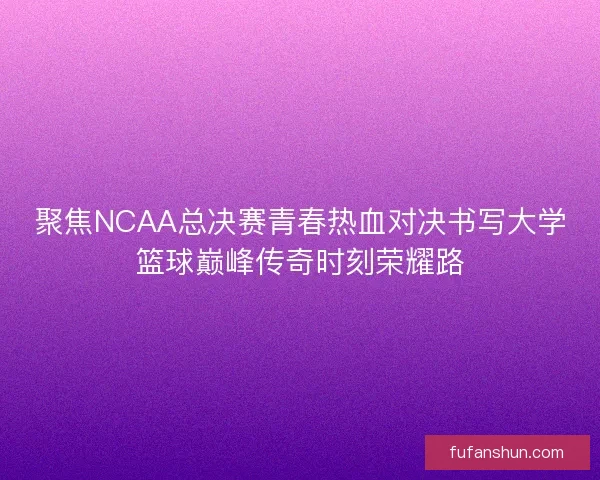 聚焦NCAA总决赛青春热血对决书写大学篮球巅峰传奇时刻荣耀路