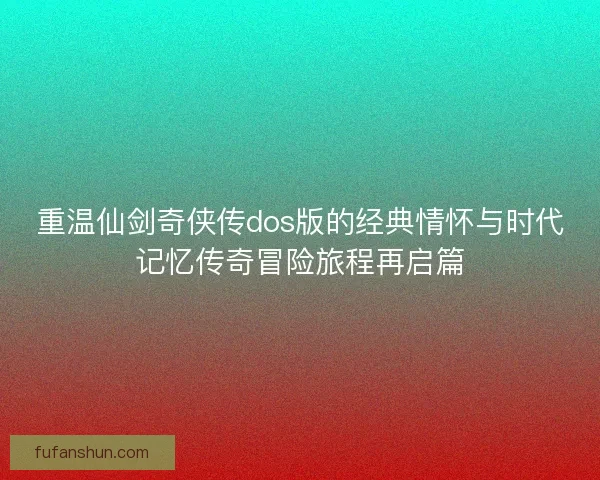 重温仙剑奇侠传dos版的经典情怀与时代记忆传奇冒险旅程再启篇