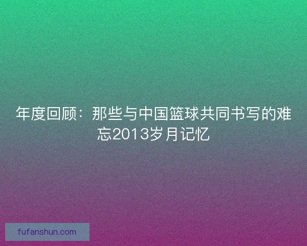 年度回顾:那些与中国篮球共同书写的难忘2013岁月记忆 年度回顾:那些与中国篮球共同书写的难忘2013岁月记忆