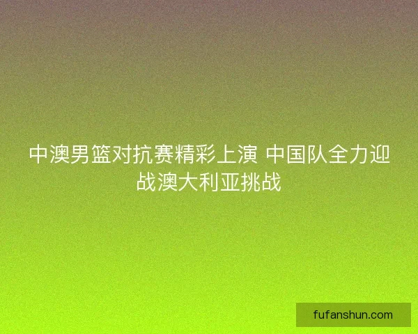 中澳男篮对抗赛精彩上演 中国队全力迎战澳大利亚挑战