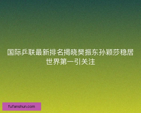 国际乒联最新排名揭晓樊振东孙颖莎稳居世界第一引关注
