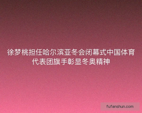 徐梦桃担任哈尔滨亚冬会闭幕式中国体育代表团旗手彰显冬奥精神